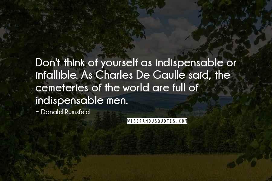 Donald Rumsfeld Quotes: Don't think of yourself as indispensable or infallible. As Charles De Gaulle said, the cemeteries of the world are full of indispensable men.