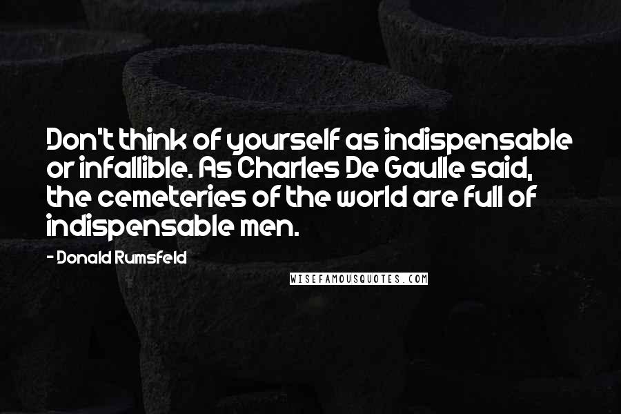Donald Rumsfeld Quotes: Don't think of yourself as indispensable or infallible. As Charles De Gaulle said, the cemeteries of the world are full of indispensable men.