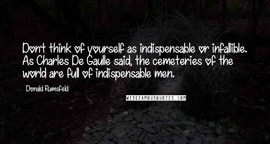 Donald Rumsfeld Quotes: Don't think of yourself as indispensable or infallible. As Charles De Gaulle said, the cemeteries of the world are full of indispensable men.