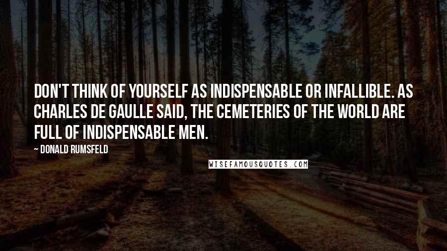 Donald Rumsfeld Quotes: Don't think of yourself as indispensable or infallible. As Charles De Gaulle said, the cemeteries of the world are full of indispensable men.