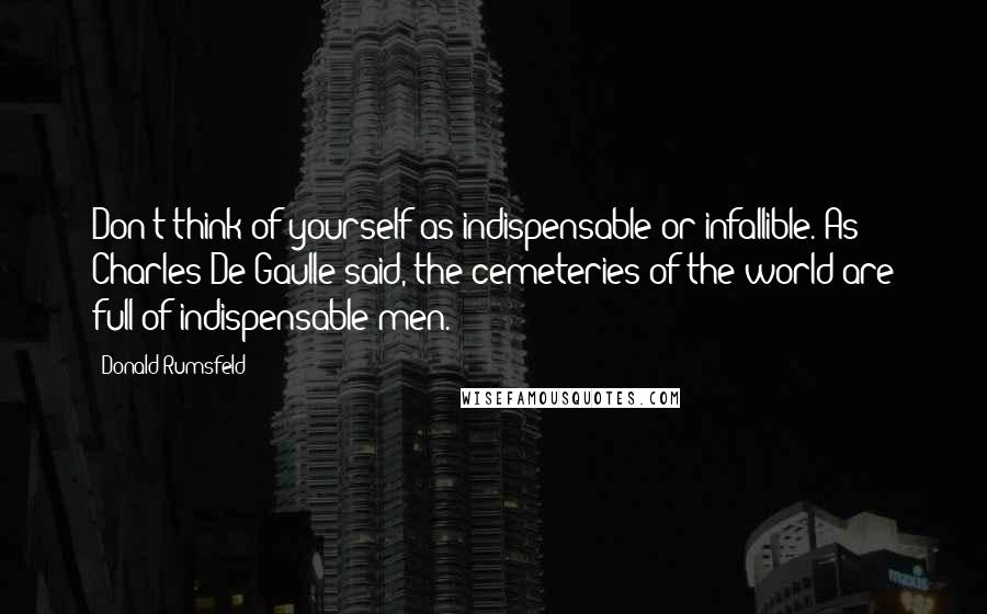 Donald Rumsfeld Quotes: Don't think of yourself as indispensable or infallible. As Charles De Gaulle said, the cemeteries of the world are full of indispensable men.