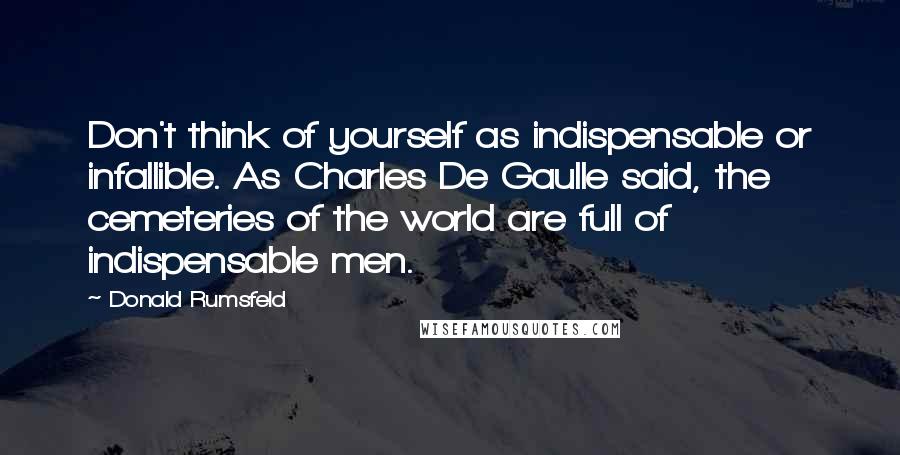 Donald Rumsfeld Quotes: Don't think of yourself as indispensable or infallible. As Charles De Gaulle said, the cemeteries of the world are full of indispensable men.