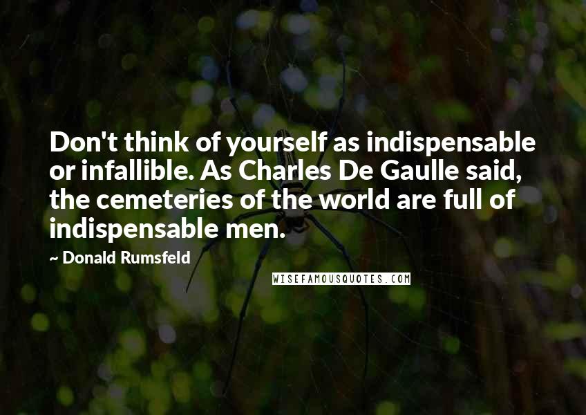 Donald Rumsfeld Quotes: Don't think of yourself as indispensable or infallible. As Charles De Gaulle said, the cemeteries of the world are full of indispensable men.