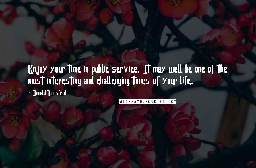 Donald Rumsfeld Quotes: Enjoy your time in public service. It may well be one of the most interesting and challenging times of your life.