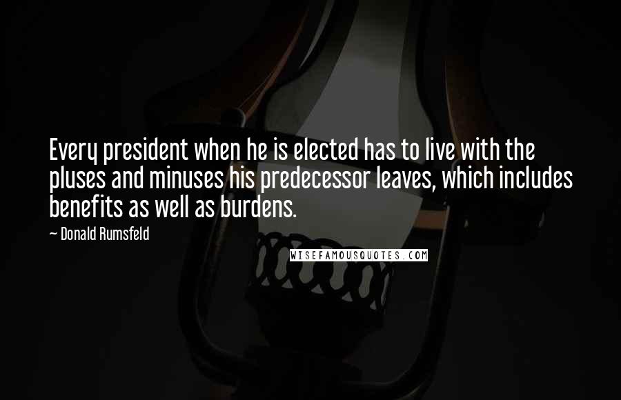 Donald Rumsfeld Quotes: Every president when he is elected has to live with the pluses and minuses his predecessor leaves, which includes benefits as well as burdens.