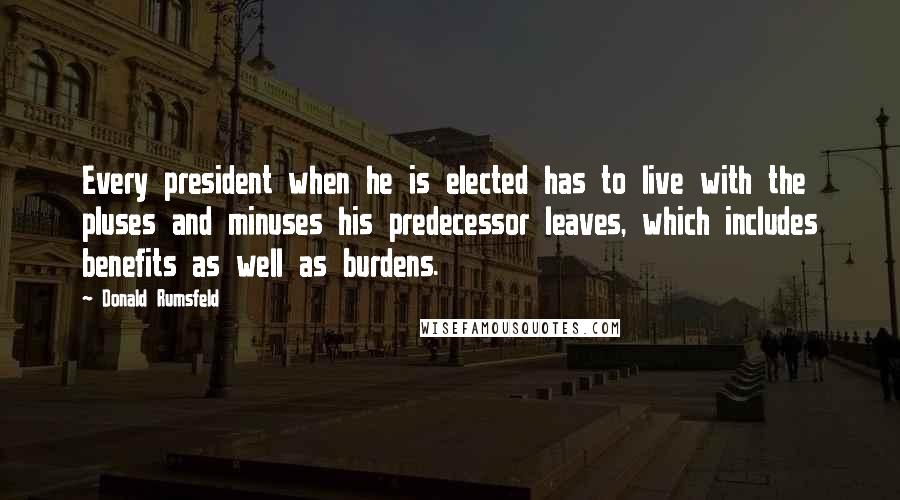 Donald Rumsfeld Quotes: Every president when he is elected has to live with the pluses and minuses his predecessor leaves, which includes benefits as well as burdens.