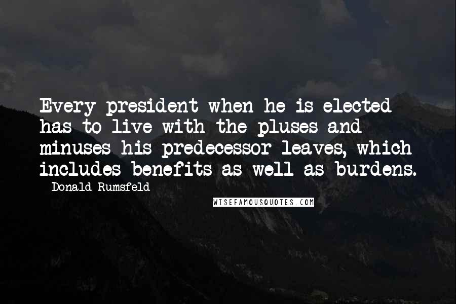 Donald Rumsfeld Quotes: Every president when he is elected has to live with the pluses and minuses his predecessor leaves, which includes benefits as well as burdens.