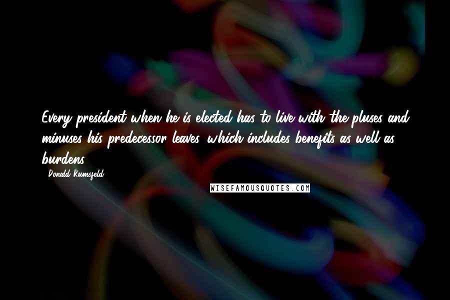 Donald Rumsfeld Quotes: Every president when he is elected has to live with the pluses and minuses his predecessor leaves, which includes benefits as well as burdens.