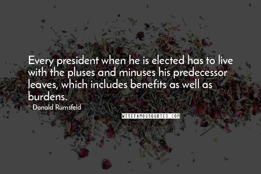 Donald Rumsfeld Quotes: Every president when he is elected has to live with the pluses and minuses his predecessor leaves, which includes benefits as well as burdens.