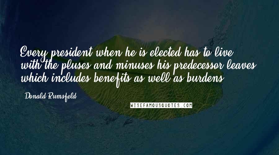 Donald Rumsfeld Quotes: Every president when he is elected has to live with the pluses and minuses his predecessor leaves, which includes benefits as well as burdens.