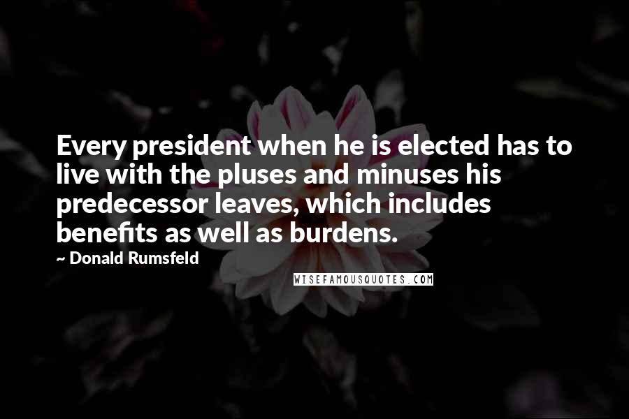 Donald Rumsfeld Quotes: Every president when he is elected has to live with the pluses and minuses his predecessor leaves, which includes benefits as well as burdens.