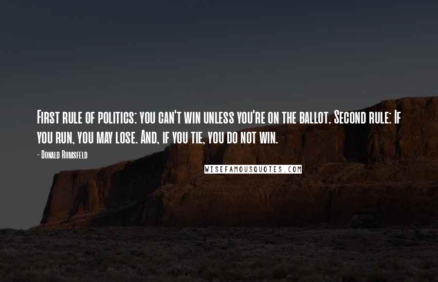 Donald Rumsfeld Quotes: First rule of politics: you can't win unless you're on the ballot. Second rule: If you run, you may lose. And, if you tie, you do not win.