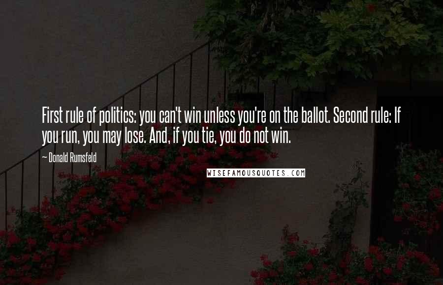 Donald Rumsfeld Quotes: First rule of politics: you can't win unless you're on the ballot. Second rule: If you run, you may lose. And, if you tie, you do not win.