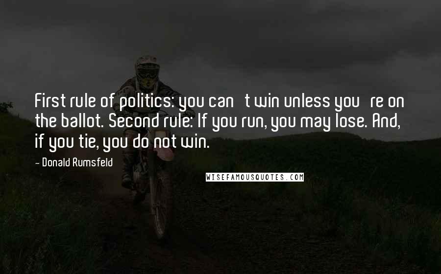 Donald Rumsfeld Quotes: First rule of politics: you can't win unless you're on the ballot. Second rule: If you run, you may lose. And, if you tie, you do not win.