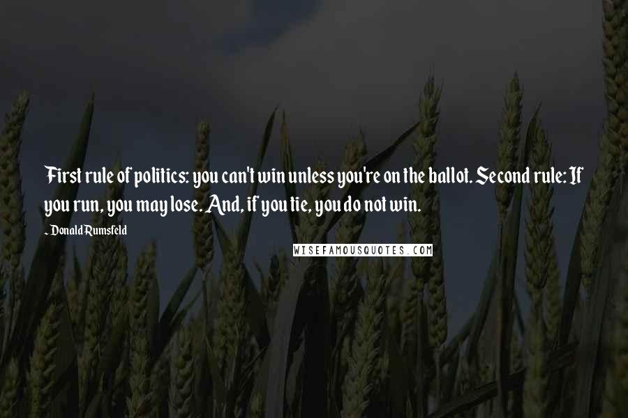 Donald Rumsfeld Quotes: First rule of politics: you can't win unless you're on the ballot. Second rule: If you run, you may lose. And, if you tie, you do not win.