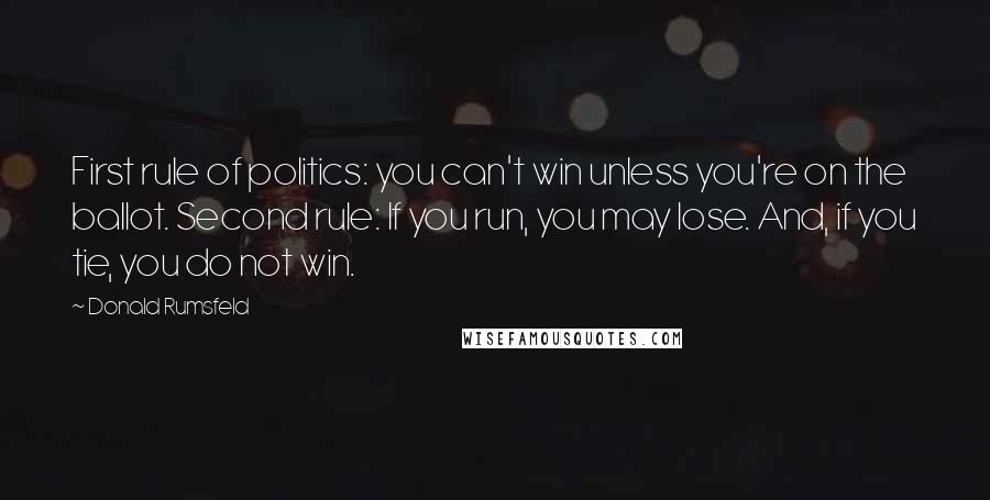 Donald Rumsfeld Quotes: First rule of politics: you can't win unless you're on the ballot. Second rule: If you run, you may lose. And, if you tie, you do not win.