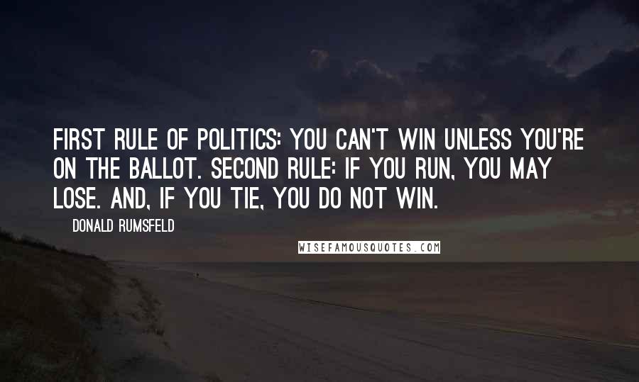 Donald Rumsfeld Quotes: First rule of politics: you can't win unless you're on the ballot. Second rule: If you run, you may lose. And, if you tie, you do not win.