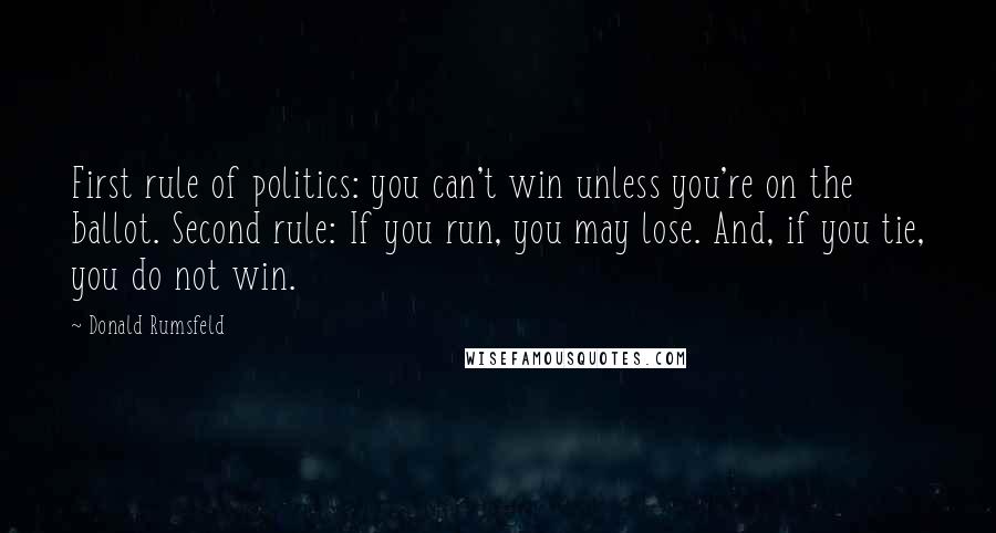 Donald Rumsfeld Quotes: First rule of politics: you can't win unless you're on the ballot. Second rule: If you run, you may lose. And, if you tie, you do not win.