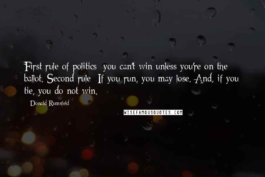 Donald Rumsfeld Quotes: First rule of politics: you can't win unless you're on the ballot. Second rule: If you run, you may lose. And, if you tie, you do not win.