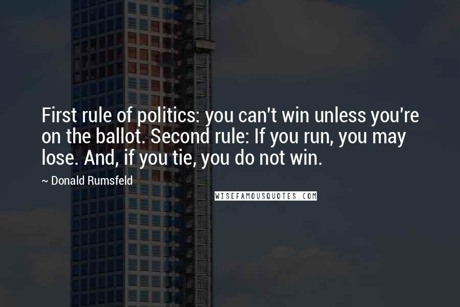 Donald Rumsfeld Quotes: First rule of politics: you can't win unless you're on the ballot. Second rule: If you run, you may lose. And, if you tie, you do not win.