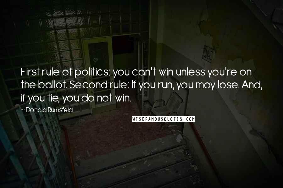 Donald Rumsfeld Quotes: First rule of politics: you can't win unless you're on the ballot. Second rule: If you run, you may lose. And, if you tie, you do not win.