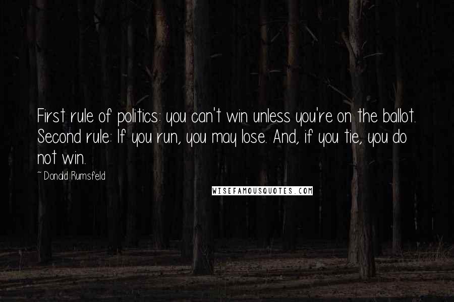 Donald Rumsfeld Quotes: First rule of politics: you can't win unless you're on the ballot. Second rule: If you run, you may lose. And, if you tie, you do not win.