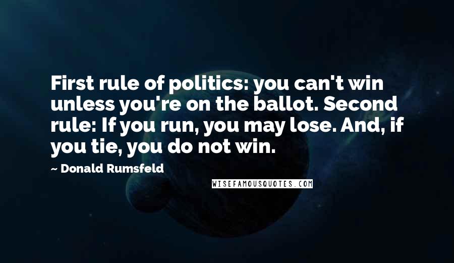 Donald Rumsfeld Quotes: First rule of politics: you can't win unless you're on the ballot. Second rule: If you run, you may lose. And, if you tie, you do not win.