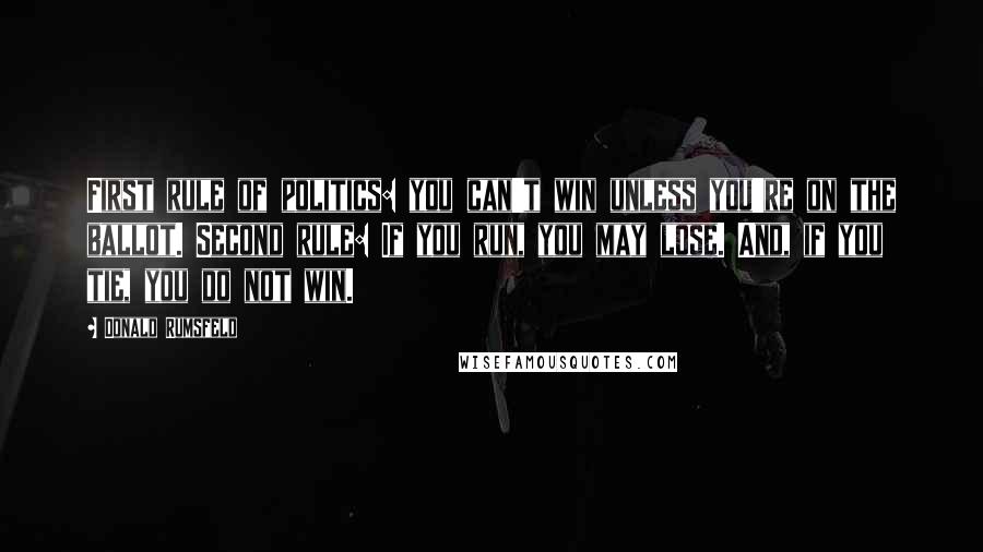 Donald Rumsfeld Quotes: First rule of politics: you can't win unless you're on the ballot. Second rule: If you run, you may lose. And, if you tie, you do not win.