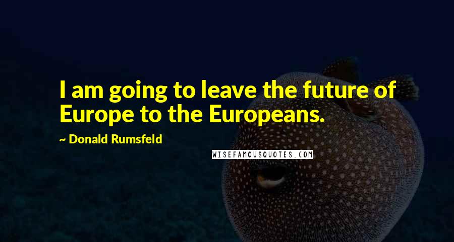 Donald Rumsfeld Quotes: I am going to leave the future of Europe to the Europeans.