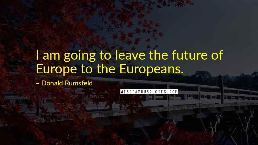 Donald Rumsfeld Quotes: I am going to leave the future of Europe to the Europeans.