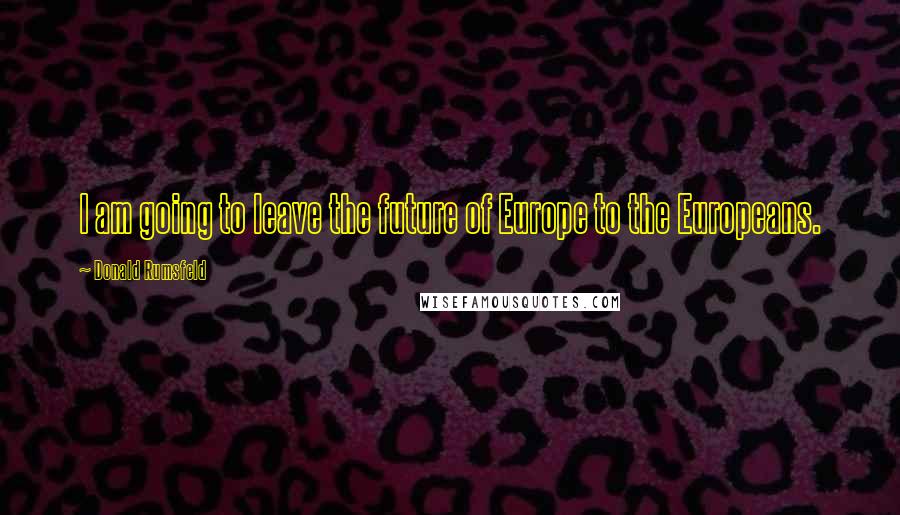 Donald Rumsfeld Quotes: I am going to leave the future of Europe to the Europeans.