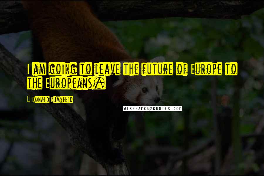 Donald Rumsfeld Quotes: I am going to leave the future of Europe to the Europeans.