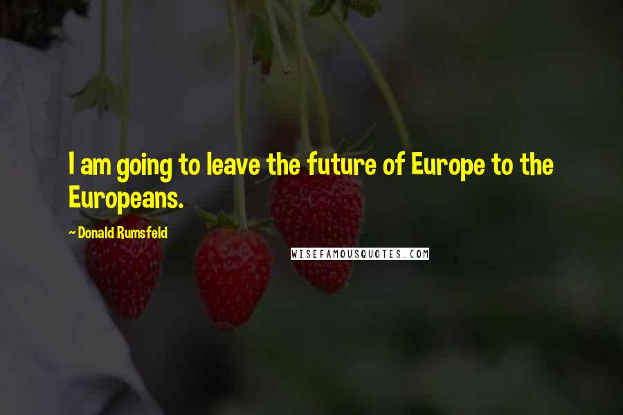 Donald Rumsfeld Quotes: I am going to leave the future of Europe to the Europeans.