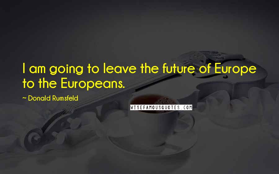 Donald Rumsfeld Quotes: I am going to leave the future of Europe to the Europeans.