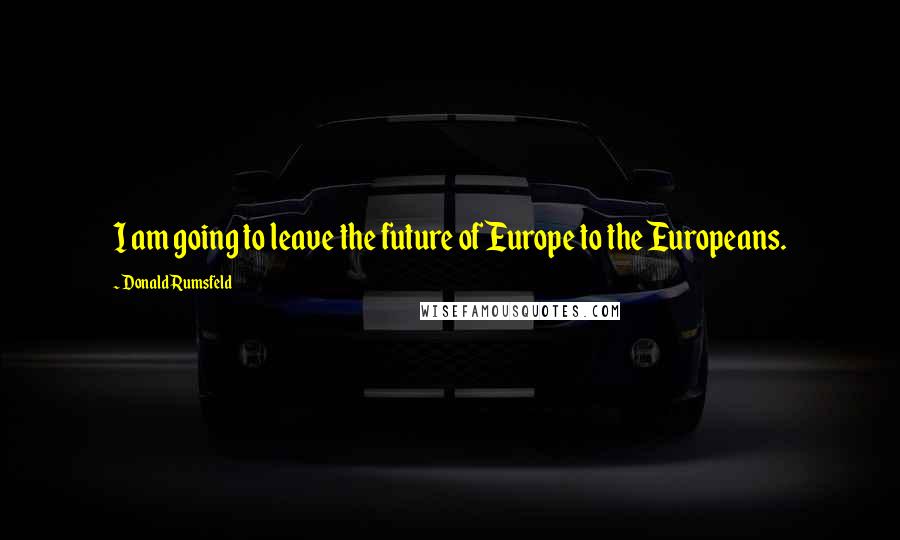Donald Rumsfeld Quotes: I am going to leave the future of Europe to the Europeans.