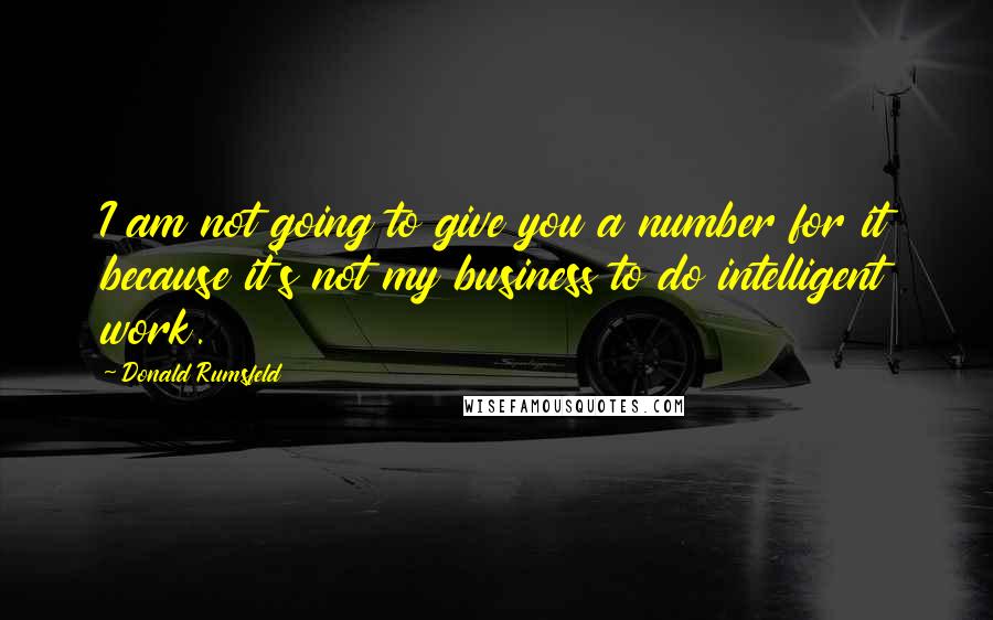 Donald Rumsfeld Quotes: I am not going to give you a number for it because it's not my business to do intelligent work.