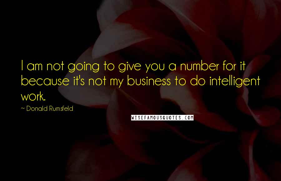 Donald Rumsfeld Quotes: I am not going to give you a number for it because it's not my business to do intelligent work.