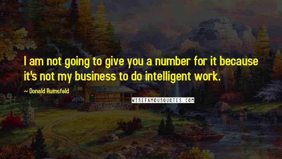 Donald Rumsfeld Quotes: I am not going to give you a number for it because it's not my business to do intelligent work.