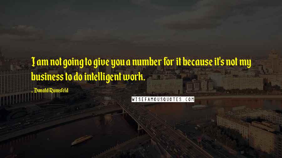 Donald Rumsfeld Quotes: I am not going to give you a number for it because it's not my business to do intelligent work.