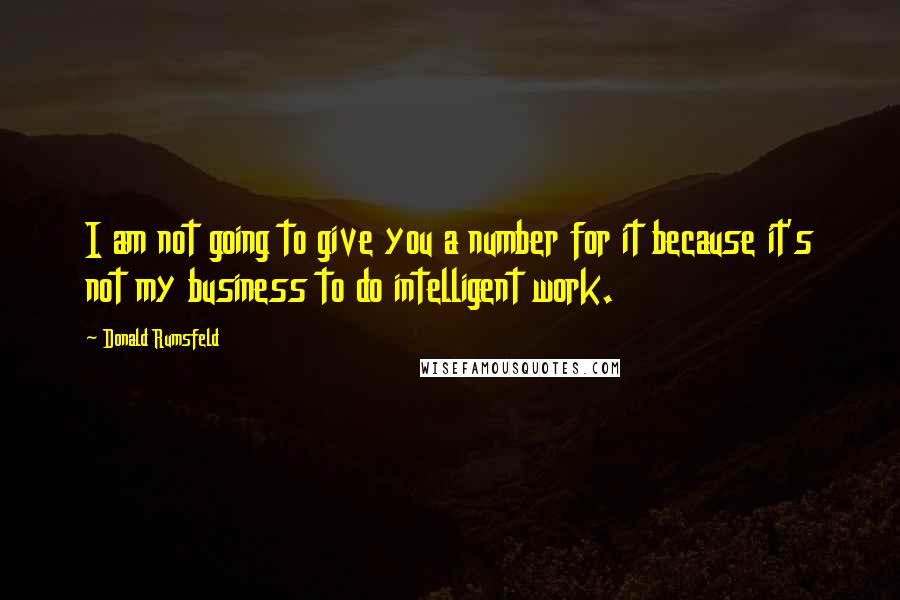 Donald Rumsfeld Quotes: I am not going to give you a number for it because it's not my business to do intelligent work.