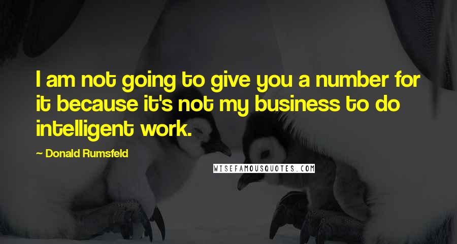 Donald Rumsfeld Quotes: I am not going to give you a number for it because it's not my business to do intelligent work.