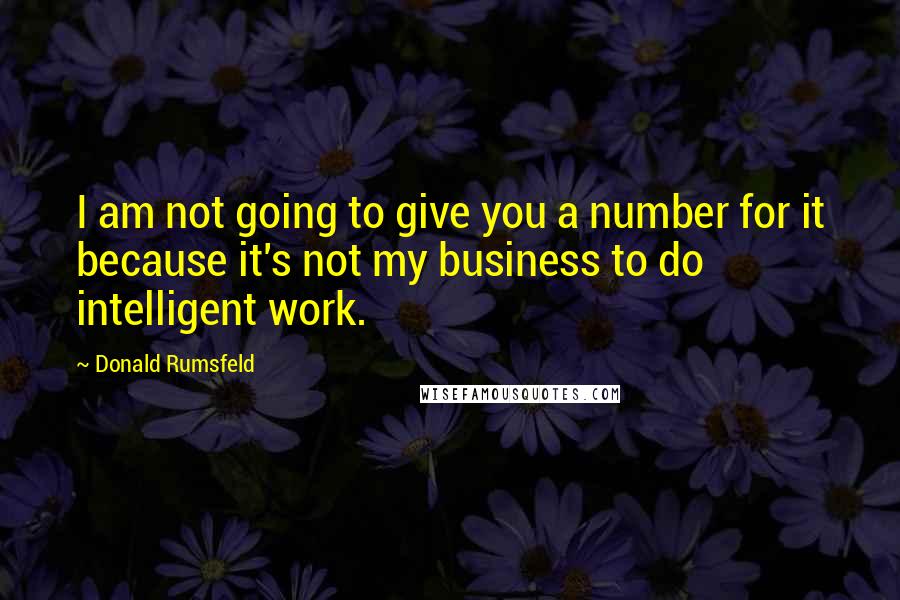 Donald Rumsfeld Quotes: I am not going to give you a number for it because it's not my business to do intelligent work.
