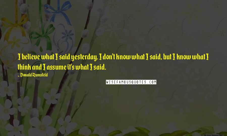 Donald Rumsfeld Quotes: I believe what I said yesterday. I don't know what I said, but I know what I think and I assume it's what I said.