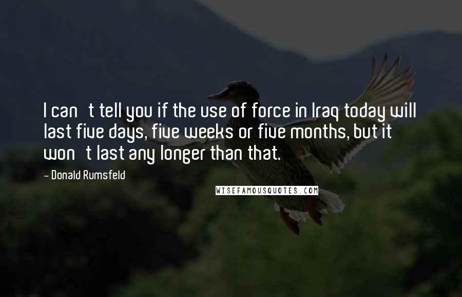 Donald Rumsfeld Quotes: I can't tell you if the use of force in Iraq today will last five days, five weeks or five months, but it won't last any longer than that.