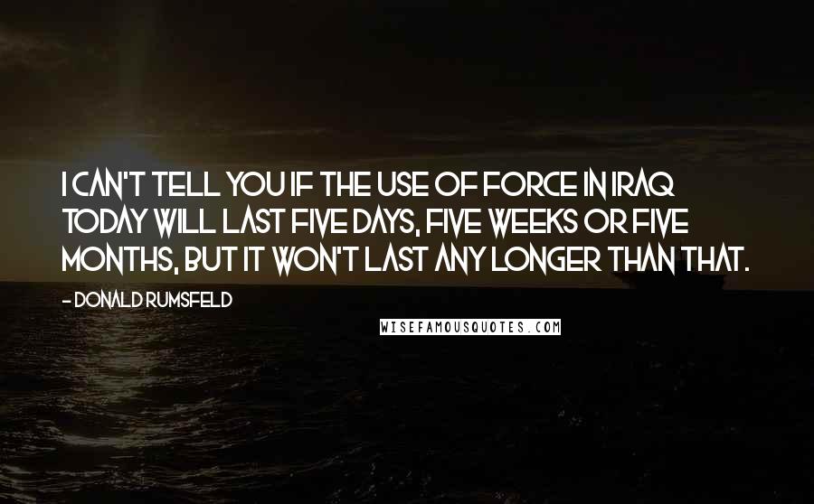 Donald Rumsfeld Quotes: I can't tell you if the use of force in Iraq today will last five days, five weeks or five months, but it won't last any longer than that.