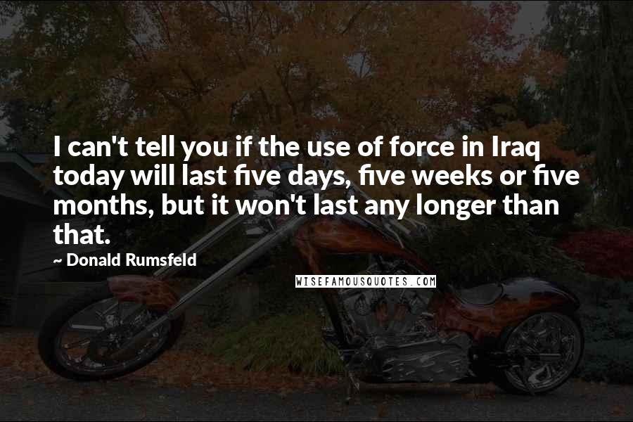 Donald Rumsfeld Quotes: I can't tell you if the use of force in Iraq today will last five days, five weeks or five months, but it won't last any longer than that.