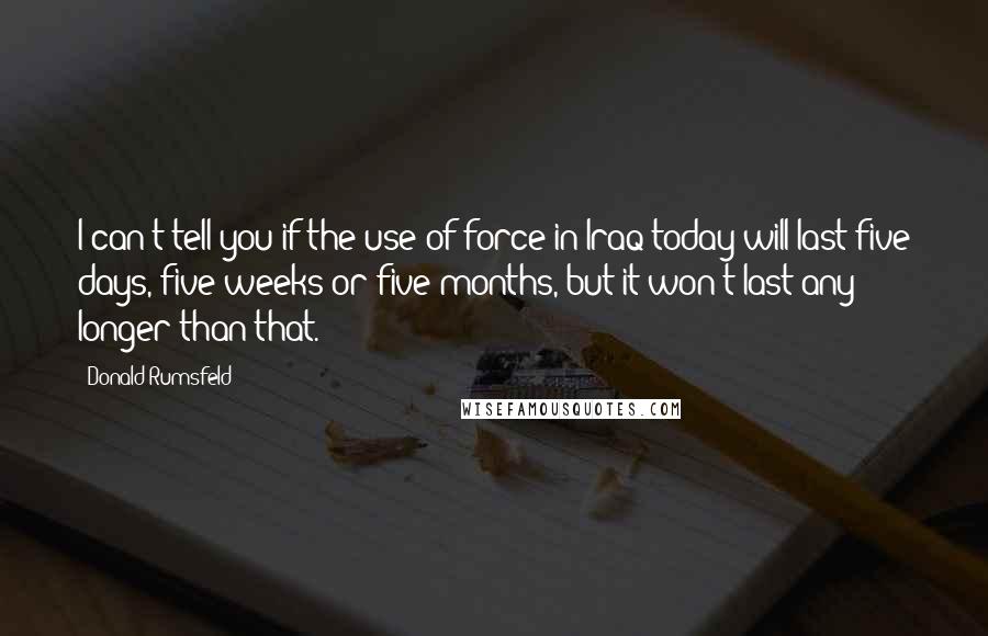 Donald Rumsfeld Quotes: I can't tell you if the use of force in Iraq today will last five days, five weeks or five months, but it won't last any longer than that.