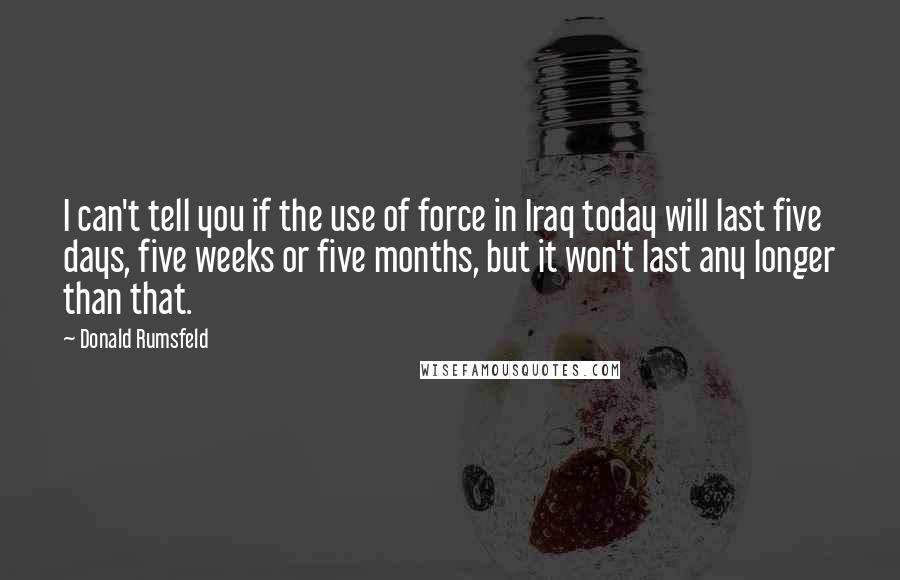 Donald Rumsfeld Quotes: I can't tell you if the use of force in Iraq today will last five days, five weeks or five months, but it won't last any longer than that.