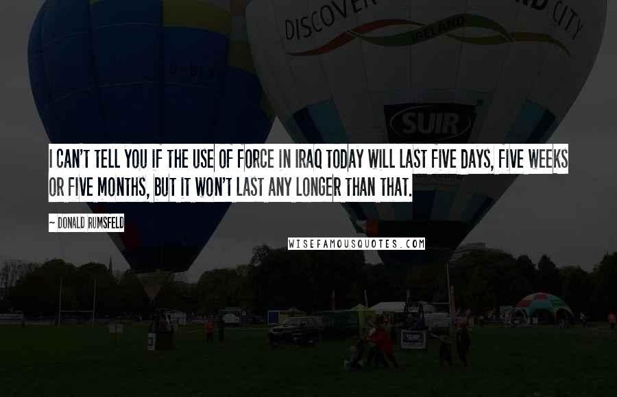 Donald Rumsfeld Quotes: I can't tell you if the use of force in Iraq today will last five days, five weeks or five months, but it won't last any longer than that.