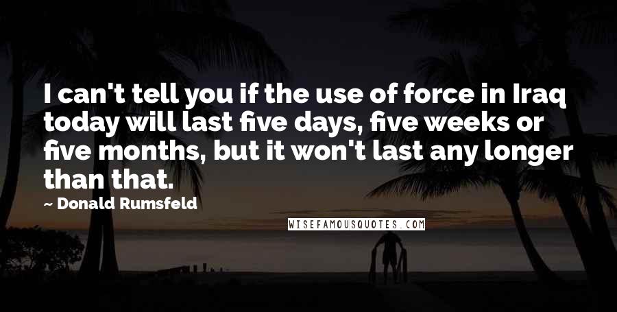 Donald Rumsfeld Quotes: I can't tell you if the use of force in Iraq today will last five days, five weeks or five months, but it won't last any longer than that.